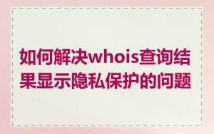 如何解决whois查询结果显示隐私保护的问题