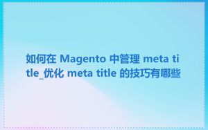 如何在 Magento 中管理 meta title_优化 meta title 的技巧有哪些