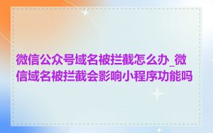 微信公众号域名被拦截怎么办_微信域名被拦截会影响小程序功能吗