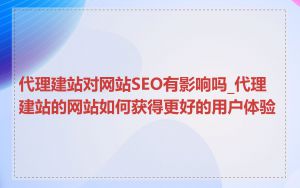 代理建站对网站SEO有影响吗_代理建站的网站如何获得更好的用户体验