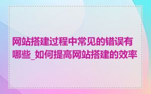 网站搭建过程中常见的错误有哪些_如何提高网站搭建的效率