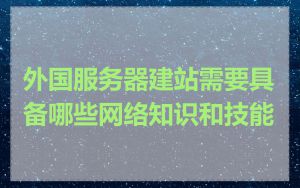 外国服务器建站需要具备哪些网络知识和技能