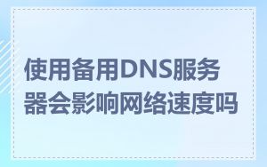 使用备用DNS服务器会影响网络速度吗