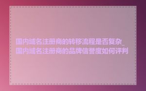 国内域名注册商的转移流程是否复杂_国内域名注册商的品牌信誉度如何评判