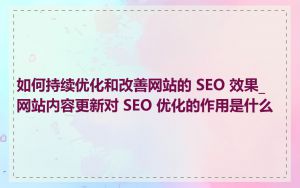 如何持续优化和改善网站的 SEO 效果_网站内容更新对 SEO 优化的作用是什么