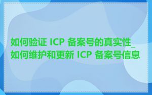 如何验证 ICP 备案号的真实性_如何维护和更新 ICP 备案号信息