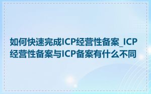 如何快速完成ICP经营性备案_ICP经营性备案与ICP备案有什么不同