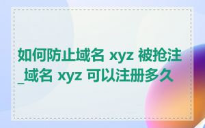 如何防止域名 xyz 被抢注_域名 xyz 可以注册多久