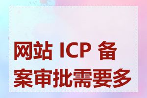 网站 ICP 备案审批需要多久