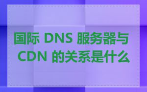 国际 DNS 服务器与 CDN 的关系是什么