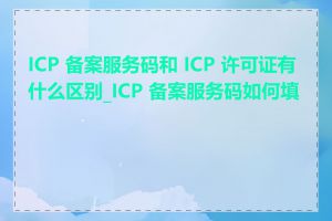 ICP 备案服务码和 ICP 许可证有什么区别_ICP 备案服务码如何填写