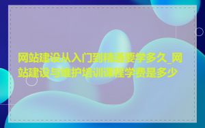 网站建设从入门到精通要学多久_网站建设与维护培训课程学费是多少