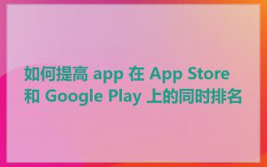 如何提高 app 在 App Store 和 Google Play 上的同时排名