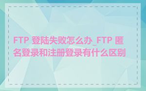 FTP 登陆失败怎么办_FTP 匿名登录和注册登录有什么区别