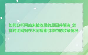 如何分析网站未被收录的原因并解决_怎样对比网站在不同搜索引擎中的收录情况