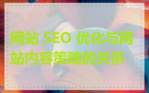 网站 SEO 优化与网站内容策略的关系