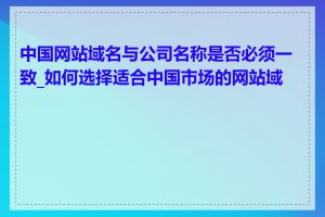 中国网站域名与公司名称是否必须一致_如何选择适合中国市场的网站域名