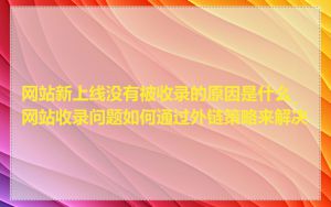 网站新上线没有被收录的原因是什么_网站收录问题如何通过外链策略来解决