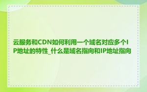 云服务和CDN如何利用一个域名对应多个IP地址的特性_什么是域名指向和IP地址指向