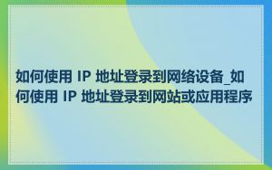 如何使用 IP 地址登录到网络设备_如何使用 IP 地址登录到网站或应用程序