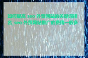 如何提高 seo 外贸网站的关键词排名_seo 外贸网站推广的费用一般多少