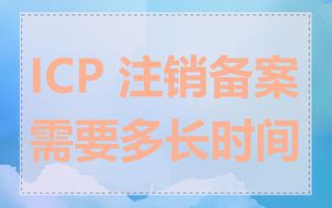 ICP 注销备案需要多长时间