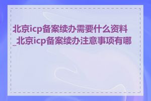 北京icp备案续办需要什么资料_北京icp备案续办注意事项有哪些