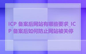 ICP 备案后网站有哪些要求_ICP 备案后如何防止网站被关停