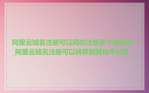 阿里云域名注册可以同时注册多个域名吗_阿里云域名注册可以转移到其他平台吗