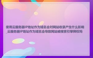 使用云服务器IP地址作为域名会对网站收录产生什么影响_云服务器IP地址作为域名会导致网站被搜索引擎降权吗