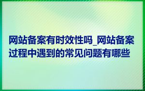 网站备案有时效性吗_网站备案过程中遇到的常见问题有哪些