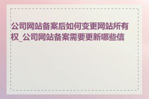 公司网站备案后如何变更网站所有权_公司网站备案需要更新哪些信息