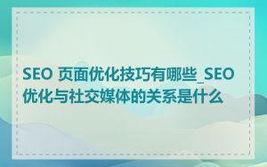 SEO 页面优化技巧有哪些_SEO优化与社交媒体的关系是什么