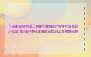 可注册域名检测工具的价格如何?哪种方案最经济实惠_如何评估可注册域名检测工具的准确性