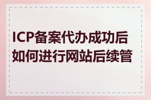 ICP备案代办成功后如何进行网站后续管理