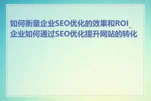 如何衡量企业SEO优化的效果和ROI_企业如何通过SEO优化提升网站的转化率