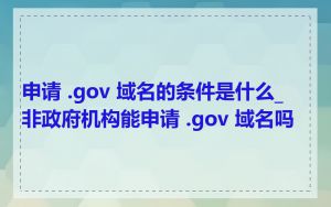 申请 .gov 域名的条件是什么_非政府机构能申请 .gov 域名吗