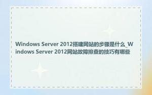 Windows Server 2012搭建网站的步骤是什么_Windows Server 2012网站故障排查的技巧有哪些