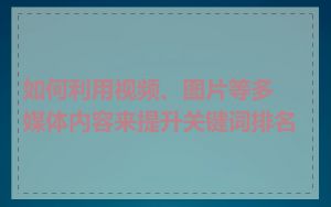 如何利用视频、图片等多媒体内容来提升关键词排名