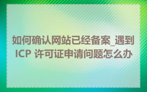 如何确认网站已经备案_遇到 ICP 许可证申请问题怎么办