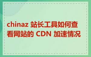 chinaz 站长工具如何查看网站的 CDN 加速情况