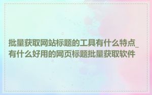 批量获取网站标题的工具有什么特点_有什么好用的网页标题批量获取软件