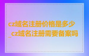 cz域名注册价格是多少_cz域名注册需要备案吗