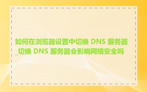 如何在浏览器设置中切换 DNS 服务器_切换 DNS 服务器会影响网络安全吗