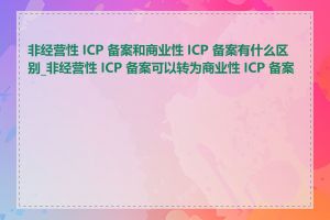 非经营性 ICP 备案和商业性 ICP 备案有什么区别_非经营性 ICP 备案可以转为商业性 ICP 备案吗