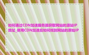 如何通过CDN加速服务器获取网站的源站IP地址_使用CDN加速后如何找到网站的原始IP