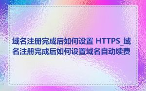 域名注册完成后如何设置 HTTPS_域名注册完成后如何设置域名自动续费