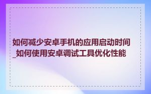 如何减少安卓手机的应用启动时间_如何使用安卓调试工具优化性能