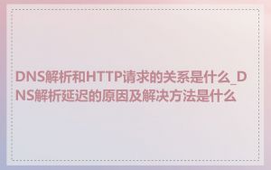 DNS解析和HTTP请求的关系是什么_DNS解析延迟的原因及解决方法是什么