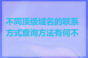 不同顶级域名的联系方式查询方法有何不同